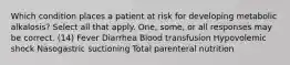 Which condition places a patient at risk for developing metabolic alkalosis? Select all that apply. One, some, or all responses may be correct. (14) Fever Diarrhea Blood transfusion Hypovolemic shock Nasogastric suctioning Total parenteral nutrition