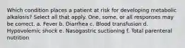 Which condition places a patient at risk for developing metabolic alkalosis? Select all that apply. One, some, or all responses may be correct. a. Fever b. Diarrhea c. Blood transfusion d. Hypovolemic shock e. Nasogastric suctioning f. Total parenteral nutrition