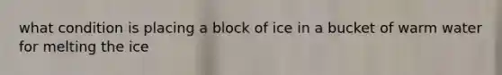 what condition is placing a block of ice in a bucket of warm water for melting the ice