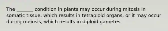 The _______ condition in plants may occur during mitosis in somatic tissue, which results in tetraploid organs, or it may occur during meiosis, which results in diploid gametes.