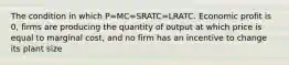 The condition in which P=MC=SRATC=LRATC. Economic profit is 0, firms are producing the quantity of output at which price is equal to marginal cost, and no firm has an incentive to change its plant size