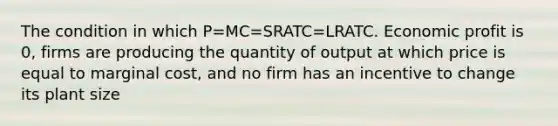 The condition in which P=MC=SRATC=LRATC. Economic profit is 0, firms are producing the quantity of output at which price is equal to marginal cost, and no firm has an incentive to change its plant size