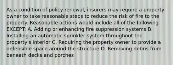 As a condition of policy renewal, insurers may require a property owner to take reasonable steps to reduce the risk of fire to the property. Reasonable actions would include all of the following EXCEPT: A. Adding or enhancing fire suppression systems B. Installing an automatic sprinkler system throughout the property's interior C. Requiring the property owner to provide a defensible space around the structure D. Removing debris from beneath decks and porches