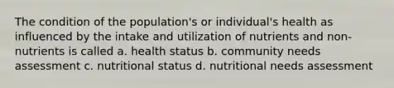 The condition of the population's or individual's health as influenced by the intake and utilization of nutrients and non-nutrients is called a. health status b. community needs assessment c. nutritional status d. nutritional needs assessment