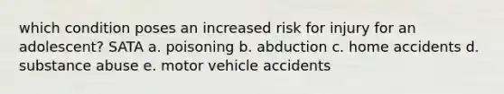 which condition poses an increased risk for injury for an adolescent? SATA a. poisoning b. abduction c. home accidents d. substance abuse e. motor vehicle accidents