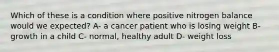 Which of these is a condition where positive nitrogen balance would we expected? A- a cancer patient who is losing weight B- growth in a child C- normal, healthy adult D- weight loss