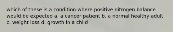 which of these is a condition where positive nitrogen balance would be expected a. a cancer patient b. a normal healthy adult c. weight loss d. growth in a child