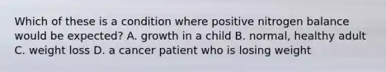 Which of these is a condition where positive nitrogen balance would be expected? A. growth in a child B. normal, healthy adult C. weight loss D. a cancer patient who is losing weight