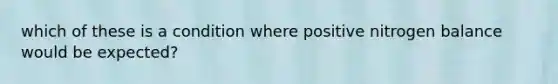 which of these is a condition where positive nitrogen balance would be expected?