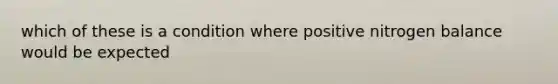 which of these is a condition where positive nitrogen balance would be expected