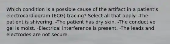 Which condition is a possible cause of the artifact in a patient's electrocardiogram (ECG) tracing? Select all that apply. -The patient is shivering. -The patient has dry skin. -The conductive gel is moist. -Electrical interference is present. -The leads and electrodes are not secure.