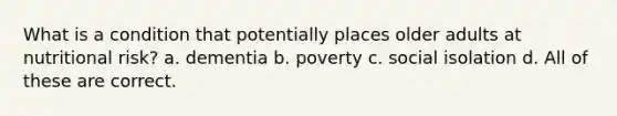 What is a condition that potentially places older adults at nutritional risk? a. dementia b. poverty c. social isolation d. All of these are correct.