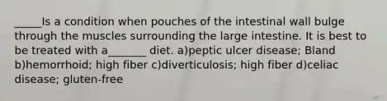 _____Is a condition when pouches of the intestinal wall bulge through the muscles surrounding the large intestine. It is best to be treated with a_______ diet. a)peptic ulcer disease; Bland b)hemorrhoid; high fiber c)diverticulosis; high fiber d)celiac disease; gluten-free