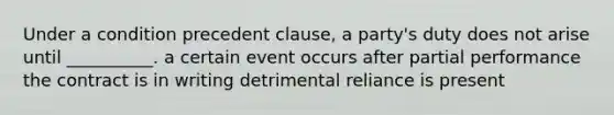 Under a condition precedent clause, a party's duty does not arise until __________. a certain event occurs after partial performance the contract is in writing detrimental reliance is present