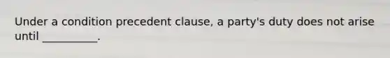 Under a condition precedent clause, a party's duty does not arise until __________.