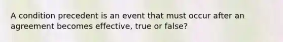 A condition precedent is an event that must occur after an agreement becomes effective, true or false?