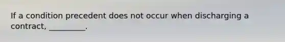 If a condition precedent does not occur when discharging a contract, _________.