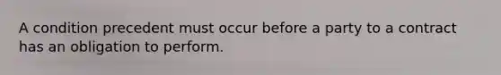 A condition precedent must occur before a party to a contract has an obligation to perform​.