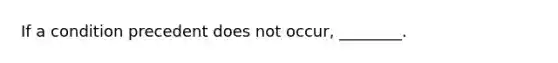 If a condition precedent does not occur, ________.