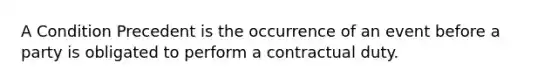 A Condition Precedent is the occurrence of an event before a party is obligated to perform a contractual duty.