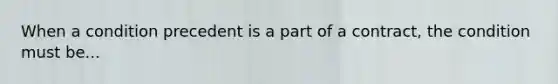 When a condition precedent is a part of a contract, the condition must be...