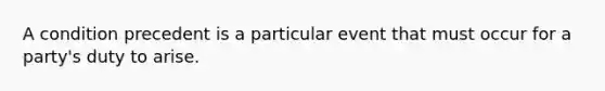 A condition precedent is a particular event that must occur for a party's duty to arise.