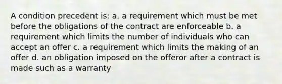 A condition precedent is: a. a requirement which must be met before the obligations of the contract are enforceable b. a requirement which limits the number of individuals who can accept an offer c. a requirement which limits the making of an offer d. an obligation imposed on the offeror after a contract is made such as a warranty