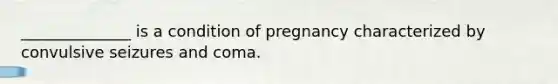 ______________ is a condition of pregnancy characterized by convulsive seizures and coma.