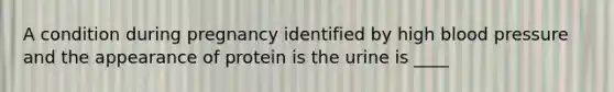 A condition during pregnancy identified by high blood pressure and the appearance of protein is the urine is ____