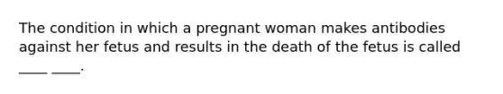 The condition in which a pregnant woman makes antibodies against her fetus and results in the death of the fetus is called ____ ____.