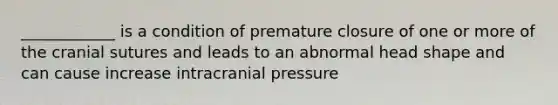 ____________ is a condition of premature closure of one or more of the cranial sutures and leads to an abnormal head shape and can cause increase intracranial pressure