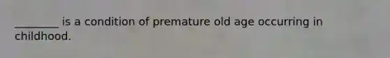 ________ is a condition of premature old age occurring in childhood.