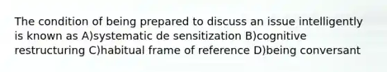 The condition of being prepared to discuss an issue intelligently is known as A)systematic de sensitization B)cognitive restructuring C)habitual frame of reference D)being conversant