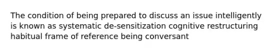 The condition of being prepared to discuss an issue intelligently is known as systematic de-sensitization cognitive restructuring habitual frame of reference being conversant