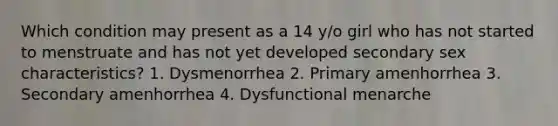 Which condition may present as a 14 y/o girl who has not started to menstruate and has not yet developed secondary sex characteristics? 1. Dysmenorrhea 2. Primary amenhorrhea 3. Secondary amenhorrhea 4. Dysfunctional menarche