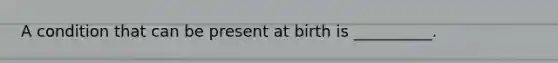 A condition that can be present at birth is __________.