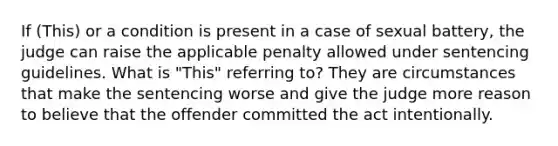 If (This) or a condition is present in a case of sexual battery, the judge can raise the applicable penalty allowed under sentencing guidelines. What is "This" referring to? They are circumstances that make the sentencing worse and give the judge more reason to believe that the offender committed the act intentionally.