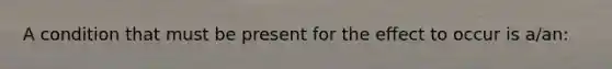 A condition that must be present for the effect to occur is a/an: