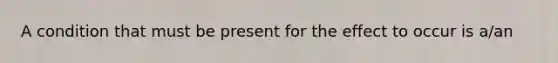 A condition that must be present for the effect to occur is a/an