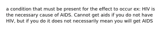 a condition that must be present for the effect to occur ex: HIV is the necessary cause of AIDS. Cannot get aids if you do not have HIV, but if you do it does not necessarily mean you will get AIDS