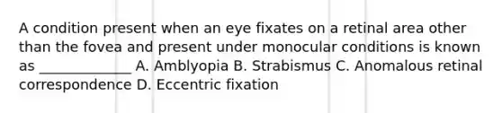 A condition present when an eye fixates on a retinal area other than the fovea and present under monocular conditions is known as _____________ A. Amblyopia B. Strabismus C. Anomalous retinal correspondence D. Eccentric fixation