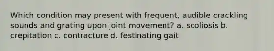 Which condition may present with frequent, audible crackling sounds and grating upon joint movement? a. scoliosis b. crepitation c. contracture d. festinating gait