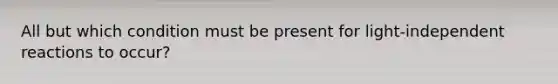 All but which condition must be present for light-independent reactions to occur?