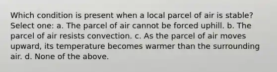 Which condition is present when a local parcel of air is stable? Select one: a. The parcel of air cannot be forced uphill. b. The parcel of air resists convection. c. As the parcel of air moves upward, its temperature becomes warmer than the surrounding air. d. None of the above.