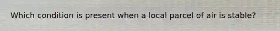 Which condition is present when a local parcel of air is stable?