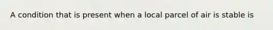 A condition that is present when a local parcel of air is stable is