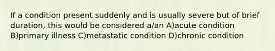 If a condition present suddenly and is usually severe but of brief duration, this would be considered a/an A)acute condition B)primary illness C)metastatic condition D)chronic condition