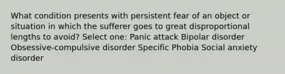 What condition presents with persistent fear of an object or situation in which the sufferer goes to great disproportional lengths to avoid? Select one: Panic attack Bipolar disorder Obsessive-compulsive disorder Specific Phobia Social anxiety disorder