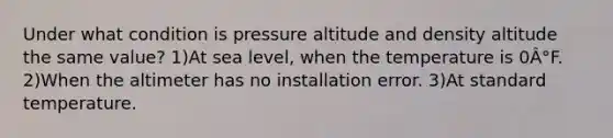 Under what condition is pressure altitude and density altitude the same value? 1)At sea level, when the temperature is 0Â°F. 2)When the altimeter has no installation error. 3)At standard temperature.