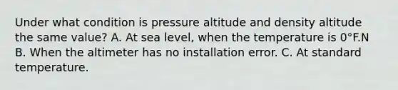 Under what condition is pressure altitude and density altitude the same value? A. At sea level, when the temperature is 0°F.N B. When the altimeter has no installation error. C. At standard temperature.